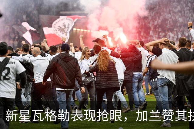 新星瓦格勒表现抢眼，加兰赞其拼劲与进步