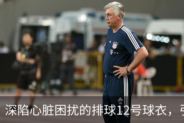 深陷心脏困扰的排球12号球衣，引发球迷热议